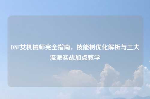 DNF女机械师完全指南，技能树优化解析与三大流派实战加点教学