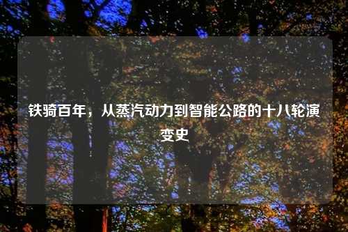 铁骑百年，从蒸汽动力到智能公路的十八轮演变史