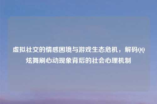 虚拟社交的情感困境与游戏生态危机，解码QQ炫舞刷心动现象背后的社会心理机制