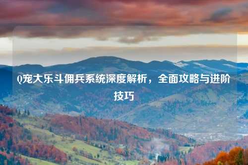 Q宠大乐斗佣兵系统深度解析，全面攻略与进阶技巧