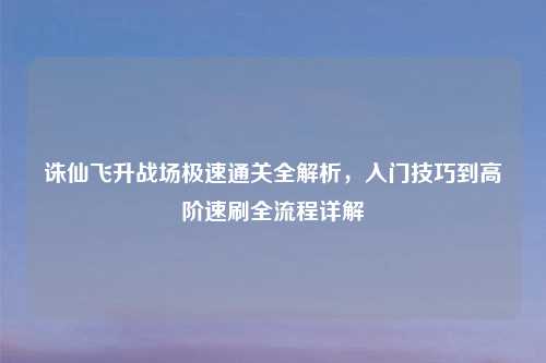 诛仙飞升战场极速通关全解析，入门技巧到高阶速刷全流程详解