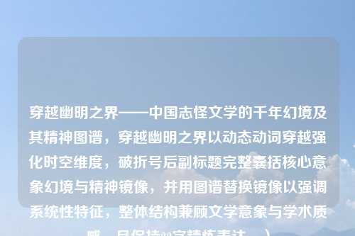 穿越幽明之界——中国志怪文学的千年幻境及其精神图谱，穿越幽明之界以动态动词穿越强化时空维度，破折号后副标题完整囊括核心意象幻境与精神镜像，并用图谱替换镜像以强调系统性特征，整体结构兼顾文学意象与学术质感，且保持22字精炼表达。）