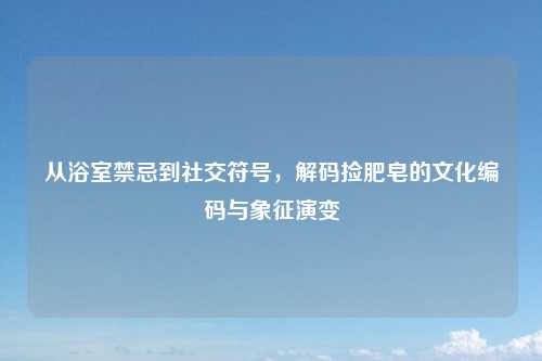 从浴室禁忌到社交符号，解码捡肥皂的文化编码与象征演变