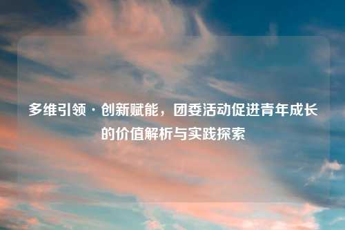 多维引领·创新赋能，团委活动促进青年成长的价值解析与实践探索