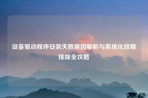 设备驱动程序安装失败原因解析与系统化故障排除全攻略