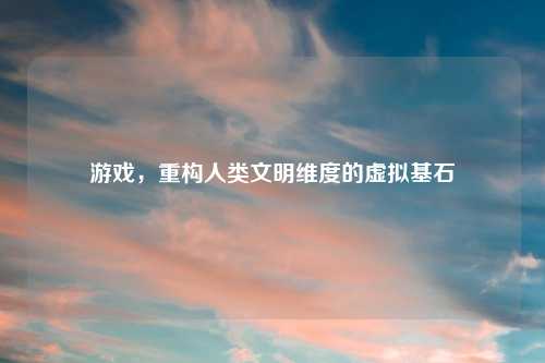 游戏，重构人类文明维度的虚拟基石