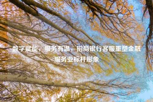 数字赋能，服务有温，招商银行客服重塑金融服务业标杆形象