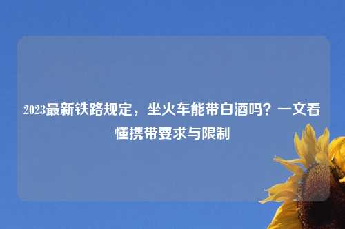 2023最新铁路规定，坐火车能带白酒吗？一文看懂携带要求与限制