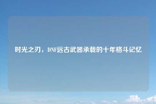 时光之刃，DNF远古武器承载的十年格斗记忆