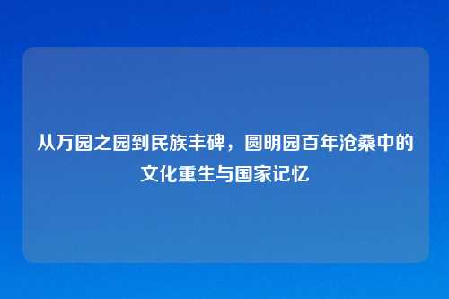 从万园之园到民族丰碑，圆明园百年沧桑中的文化重生与国家记忆