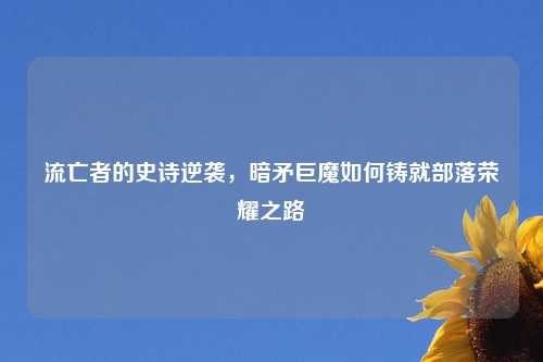流亡者的史诗逆袭，暗矛巨魔如何铸就部落荣耀之路