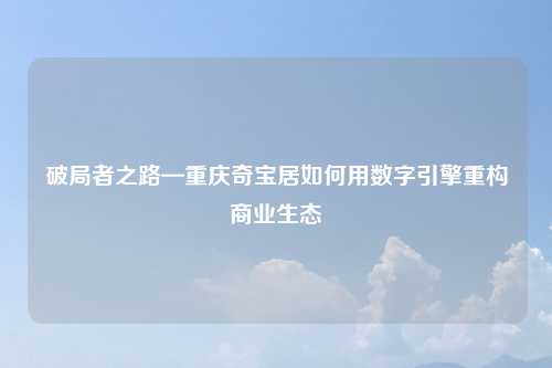 破局者之路—重庆奇宝居如何用数字引擎重构商业生态