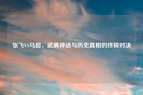 张飞VS马超，武勇神话与历史真相的终极对决