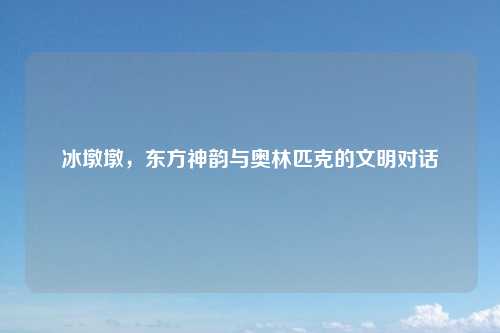 冰墩墩，东方神韵与奥林匹克的文明对话