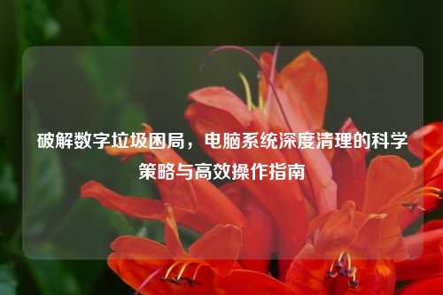 破解数字垃圾困局，电脑系统深度清理的科学策略与高效操作指南
