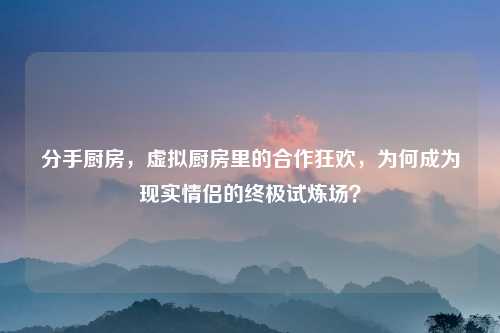 分手厨房，虚拟厨房里的合作狂欢，为何成为现实情侣的终极试炼场？