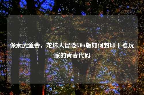 像素武道会，龙珠大冒险GBA版如何封印千禧玩家的青春代码