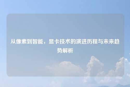 从像素到智能，显卡技术的演进历程与未来趋势解析