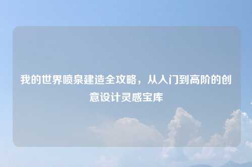 我的世界喷泉建造全攻略，从入门到高阶的创意设计灵感宝库