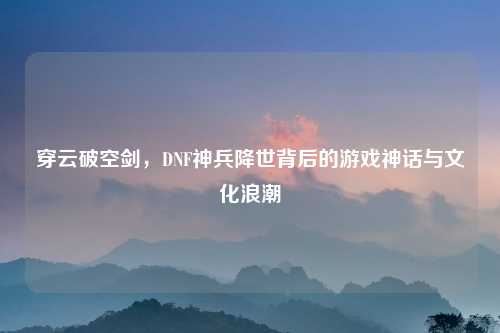 穿云破空剑，DNF神兵降世背后的游戏神话与文化浪潮