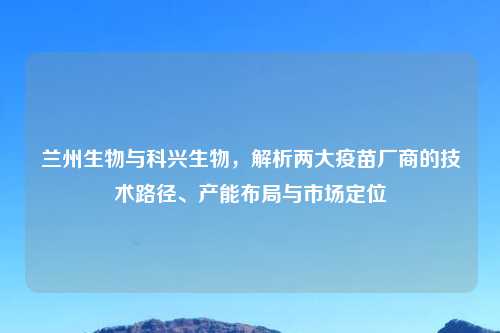 兰州生物与科兴生物，解析两大疫苗厂商的技术路径、产能布局与市场定位