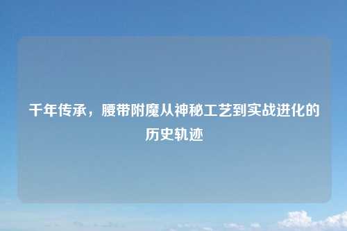 千年传承，腰带附魔从神秘工艺到实战进化的历史轨迹