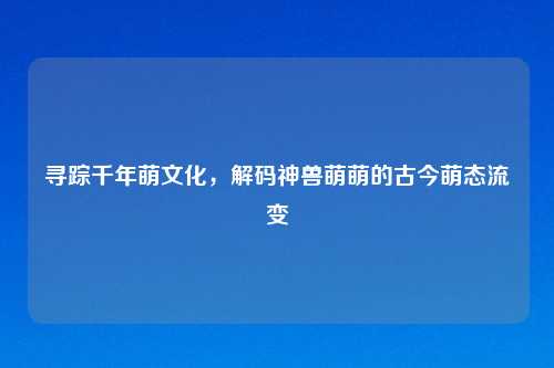 寻踪千年萌文化，解码神兽萌萌的古今萌态流变