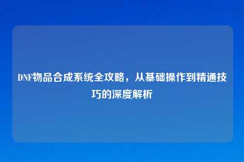 DNF物品合成系统全攻略，从基础操作到精通技巧的深度解析