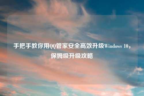手把手教你用QQ管家安全高效升级Windows 10，保姆级升级攻略