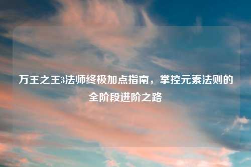 万王之王3法师终极加点指南，掌控元素法则的全阶段进阶之路