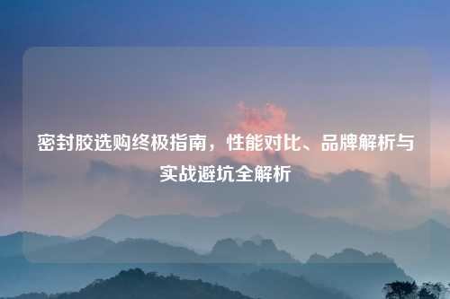 密封胶选购终极指南，性能对比、品牌解析与实战避坑全解析