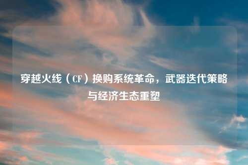 穿越火线（CF）换购系统革命，武器迭代策略与经济生态重塑
