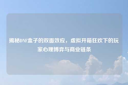 揭秘DNF盒子的双面效应，虚拟开箱狂欢下的玩家心理博弈与商业链条