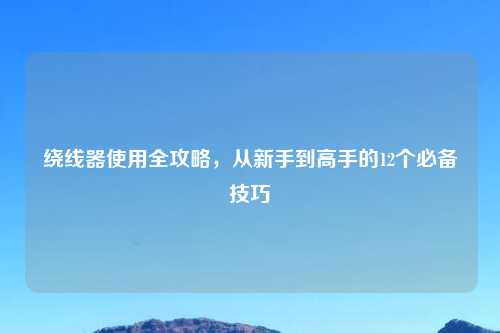 绕线器使用全攻略，从新手到高手的12个必备技巧