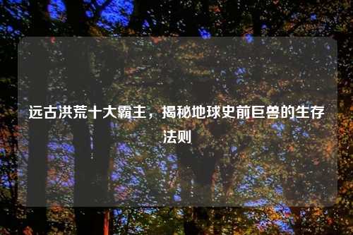 远古洪荒十大霸主，揭秘地球史前巨兽的生存法则