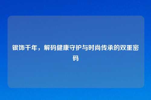 银饰千年，解码健康守护与时尚传承的双重密码