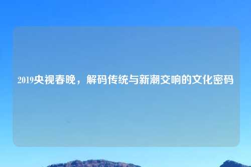 2019央视春晚，解码传统与新潮交响的文化密码