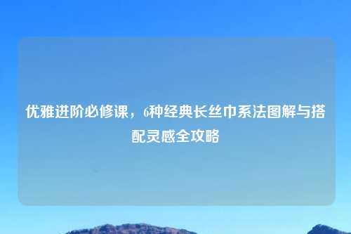 优雅进阶必修课，6种经典长丝巾系法图解与搭配灵感全攻略
