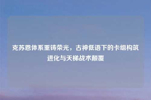 克苏恩体系重铸荣光，古神低语下的卡组构筑进化与天梯战术颠覆