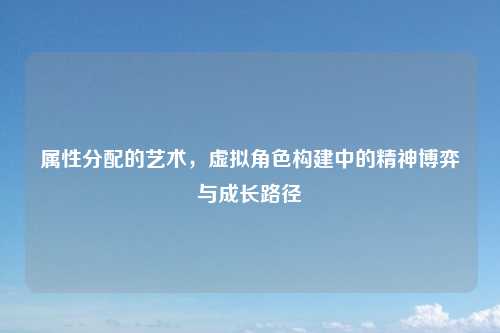 属性分配的艺术，虚拟角色构建中的精神博弈与成长路径