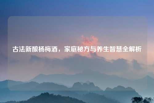 古法新酿杨梅酒，家庭秘方与养生智慧全解析