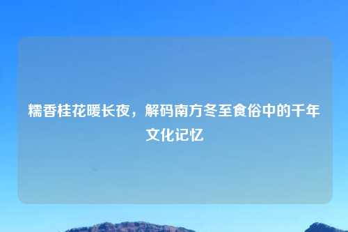 糯香桂花暖长夜，解码南方冬至食俗中的千年文化记忆