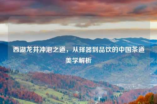 西湖龙井冲泡之道，从择器到品饮的中国茶道美学解析