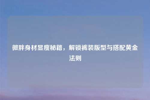 微胖身材显瘦秘籍，解锁裤装版型与搭配黄金法则