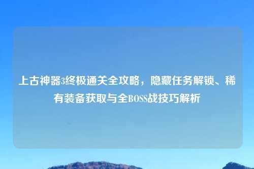 上古神器3终极通关全攻略，隐藏任务解锁、稀有装备获取与全BOSS战技巧解析
