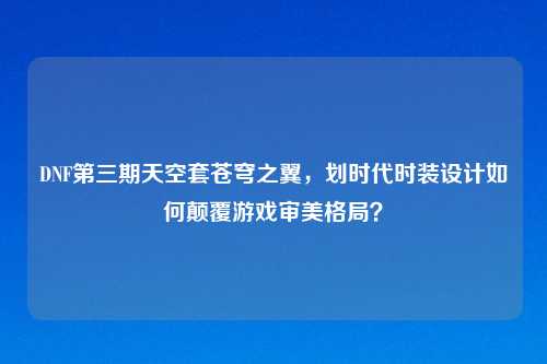 DNF第三期天空套苍穹之翼，划时代时装设计如何颠覆游戏审美格局？