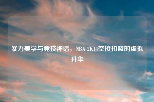 暴力美学与竞技神话，NBA 2K14空接扣篮的虚拟升华