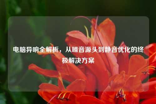电脑异响全解析，从噪音源头到静音优化的终极解决方案