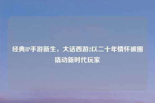 经典IP手游新生，大话西游2以二十年情怀破圈撬动新时代玩家
