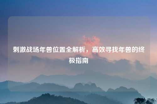 刺激战场年兽位置全解析，高效寻找年兽的终极指南